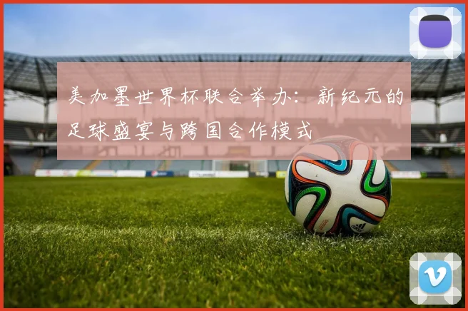 美加墨世界杯联合举办：新纪元的足球盛宴与跨国合作模式