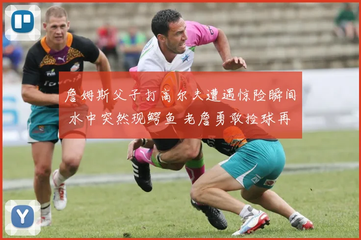 詹姆斯父子打高尔夫遭遇惊险瞬间 水中突然现鳄鱼 老詹勇敢捡球再现硬汉本色