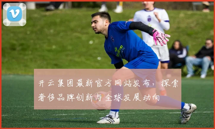 开云集团最新官方网站发布，探索奢侈品牌创新与全球发展动向