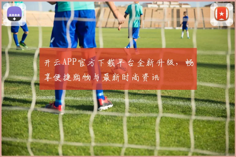 开云APP官方下载平台全新升级，畅享便捷购物与最新时尚资讯