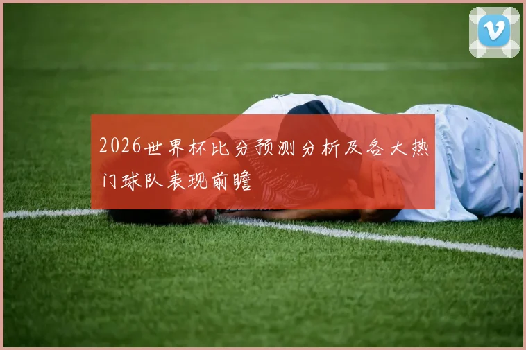 2026世界杯比分预测分析及各大热门球队表现前瞻