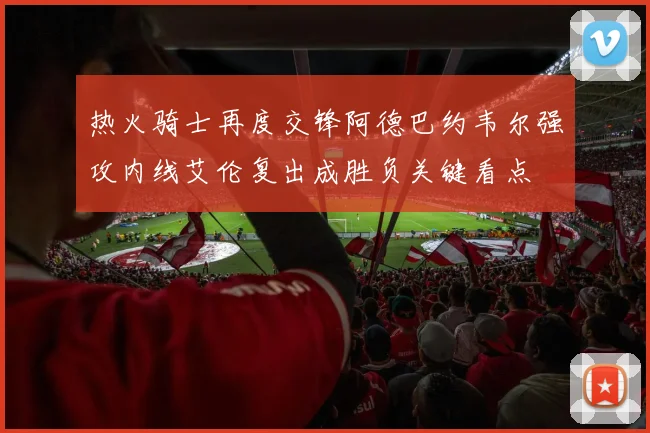 热火骑士再度交锋阿德巴约韦尔强攻内线艾伦复出成胜负关键看点