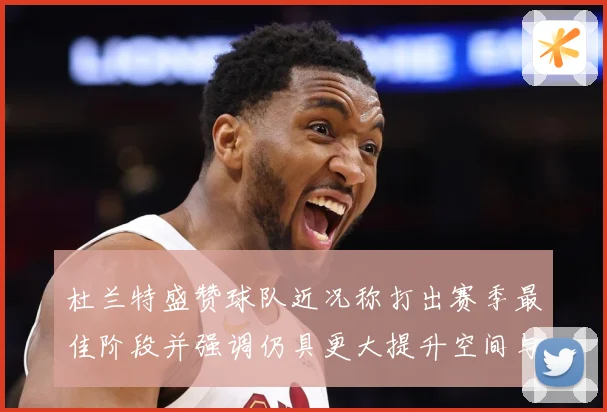 杜兰特盛赞球队近况称打出赛季最佳阶段并强调仍具更大提升空间与争冠潜力