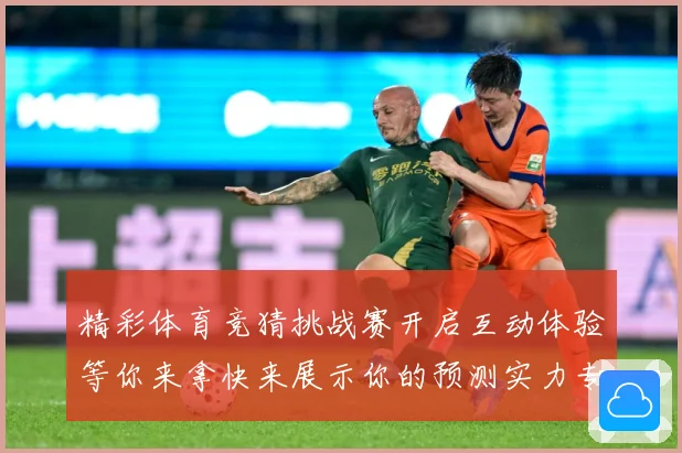 精彩体育竞猜挑战赛开启互动体验等你来拿快来展示你的预测实力专题观察