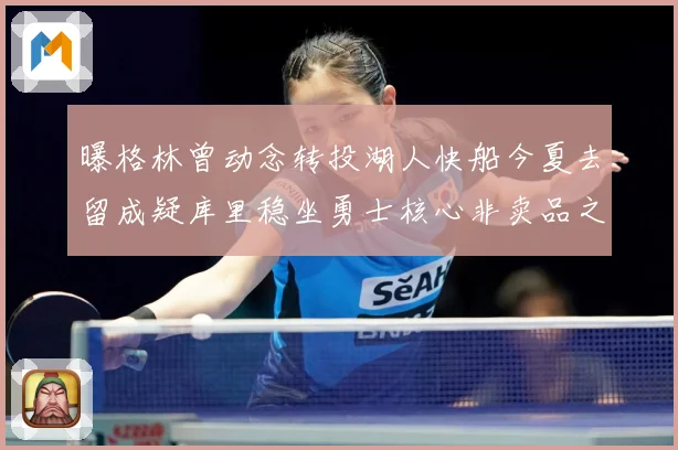 曝格林曾动念转投湖人快船今夏去留成疑库里稳坐勇士核心非卖品之位