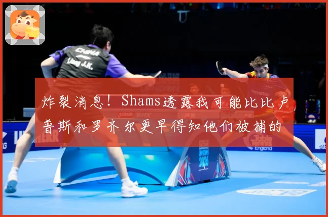 炸裂消息！Shams透露我可能比比卢普斯和罗齐尔更早得知他们被捕的内幕