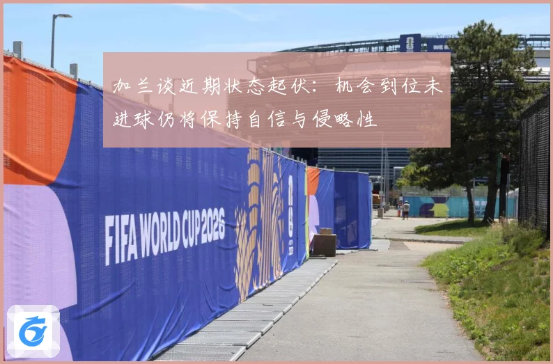 加兰谈近期状态起伏：机会到位未进球仍将保持自信与侵略性