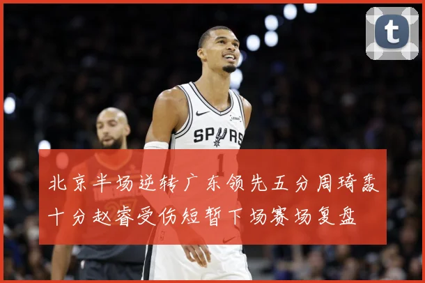 北京半场逆转广东领先五分周琦轰十分赵睿受伤短暂下场赛场复盘