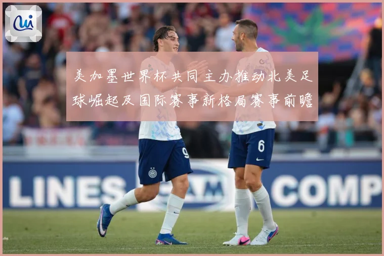 美加墨世界杯共同主办推动北美足球崛起及国际赛事新格局赛事前瞻